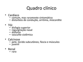Quadro clínico
• Cardíaco
– comum, mas raramente sintomático
– distúrbios de condução, arritmia, miocardite
• TGI
– disfagia superior
– regurgitação nasal
– disfonia
– vasculite sistêmica
• Calcinose
– pele, tecido subcutâneo, fáscia e músculos
– juvenil
• Renal
– raro
 