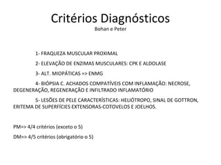Critérios Diagnósticos
Bohan e Peter
1- FRAQUEZA MUSCULAR PROXIMAL
2- ELEVAÇÃO DE ENZIMAS MUSCULARES: CPK E ALDOLASE
3- ALT. MIOPÁTICAS => ENMG
4- BIÓPSIA C. ACHADOS COMPATÍVEIS COM INFLAMAÇÃO: NECROSE,
DEGENERAÇÃO, REGENERAÇÃO E INFILTRADO INFLAMATÓRIO
5- LESÕES DE PELE CARACTERÍSTICAS: HELIÓTROPO, SINAL DE GOTTRON,
ERITEMA DE SUPERFÍCIES EXTENSORAS-COTOVELOS E JOELHOS.
PM=> 4/4 critérios (exceto o 5)
DM=> 4/5 critérios (obrigatório o 5)
 