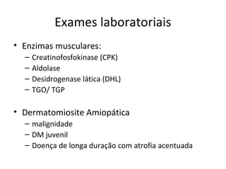 Exames laboratoriais
• Enzimas musculares:
– Creatinofosfokinase (CPK)
– Aldolase
– Desidrogenase lática (DHL)
– TGO/ TGP
• Dermatomiosite Amiopática
– malignidade
– DM juvenil
– Doença de longa duração com atrofia acentuada
 