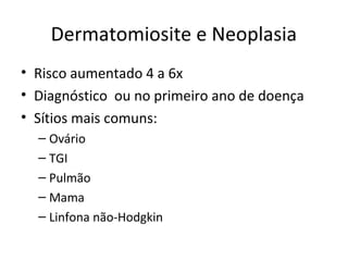 Dermatomiosite e Neoplasia
• Risco aumentado 4 a 6x
• Diagnóstico ou no primeiro ano de doença
• Sítios mais comuns:
– Ovário
– TGI
– Pulmão
– Mama
– Linfona não-Hodgkin
 