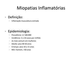 Miopatias Inflamatórias
- Definição:
- Inflamação musculatura estriada
- Epidemiologia:
- Prevalência: 1/ 100.000
- Incidência: 2 a 10 casos por milhão
- 2x mais comum em mulheres
- Adulto: pico 40-50 anos
- Crianças: pico 10 a 15 anos
- MCI: homem, >50 anos
 