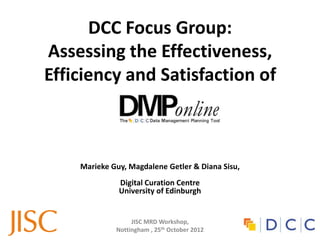 DCC Focus Group:
Assessing the Effectiveness,
Efficiency and Satisfaction of



    Marieke Guy, Magdalene Getler & Diana Sisu,
              Digital Curation Centre
              University of Edinburgh


                  JISC MRD Workshop,
             Nottingham , 25th October 2012
 