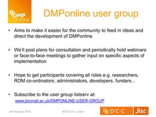 DMPonline user group
• Aims to make it easier for the community to feed in ideas and
direct the development of DMPonline
• We’ll post plans for consultation and periodically hold webinars
or face-to-face meetings to gather input on specific aspects of
implementation
• Hope to get participants covering all roles e.g. researchers,
RDM co-ordinators, administrators, developers, funders...
• Subscribe to the user group listserv at:
www.jiscmail.ac.uk/DMPONLINE-USER-GROUP
9th February 2015 #IDCC15 - London
 