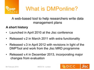A web-based tool to help researchers write data
management plans
A short history
• Launched in April 2010 at the Jisc conference
• Released v.2 in March 2011 with extra functionality
• Released v.3 in April 2012 with revisions in light of the
DMPTool and work from the Jisc MRD programme
• Released v.4 in December 2013, incorporating major
changes from evaluation
What is DMPonline?
9th February 2015 #IDCC15 - London
 