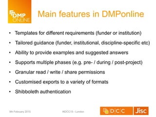 Main features in DMPonline
• Templates for different requirements (funder or institution)
• Tailored guidance (funder, institutional, discipline-specific etc)
• Ability to provide examples and suggested answers
• Supports multiple phases (e.g. pre- / during / post-project)
• Granular read / write / share permissions
• Customised exports to a variety of formats
• Shibboleth authentication
9th February 2015 #IDCC15 - London
 