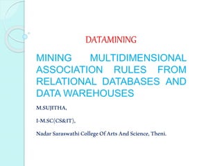 DATAMINING
MINING MULTIDIMENSIONAL
ASSOCIATION RULES FROM
RELATIONAL DATABASES AND
DATA WAREHOUSES
M.SUJITHA,
I-M.SC(CS&IT),
NadarSaraswathiCollegeOfArtsAndScience,Theni.
 