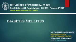 DR. TANPREET KAUR DHILLON
ASSISTANT PROFESSOR
DEPT. OF PHARMACY PRACTICE
ISF COLLEGE OF PHARMACY
WEBSITE: - WWW.ISFCP.ORG
ISF College of Pharmacy, Moga
Ghal Kalan,nGT Road, Moga- 142001, Punjab, INDIA
Internal Quality Assurance Cell - (IQAC)
DIABETES MELLITUS
 