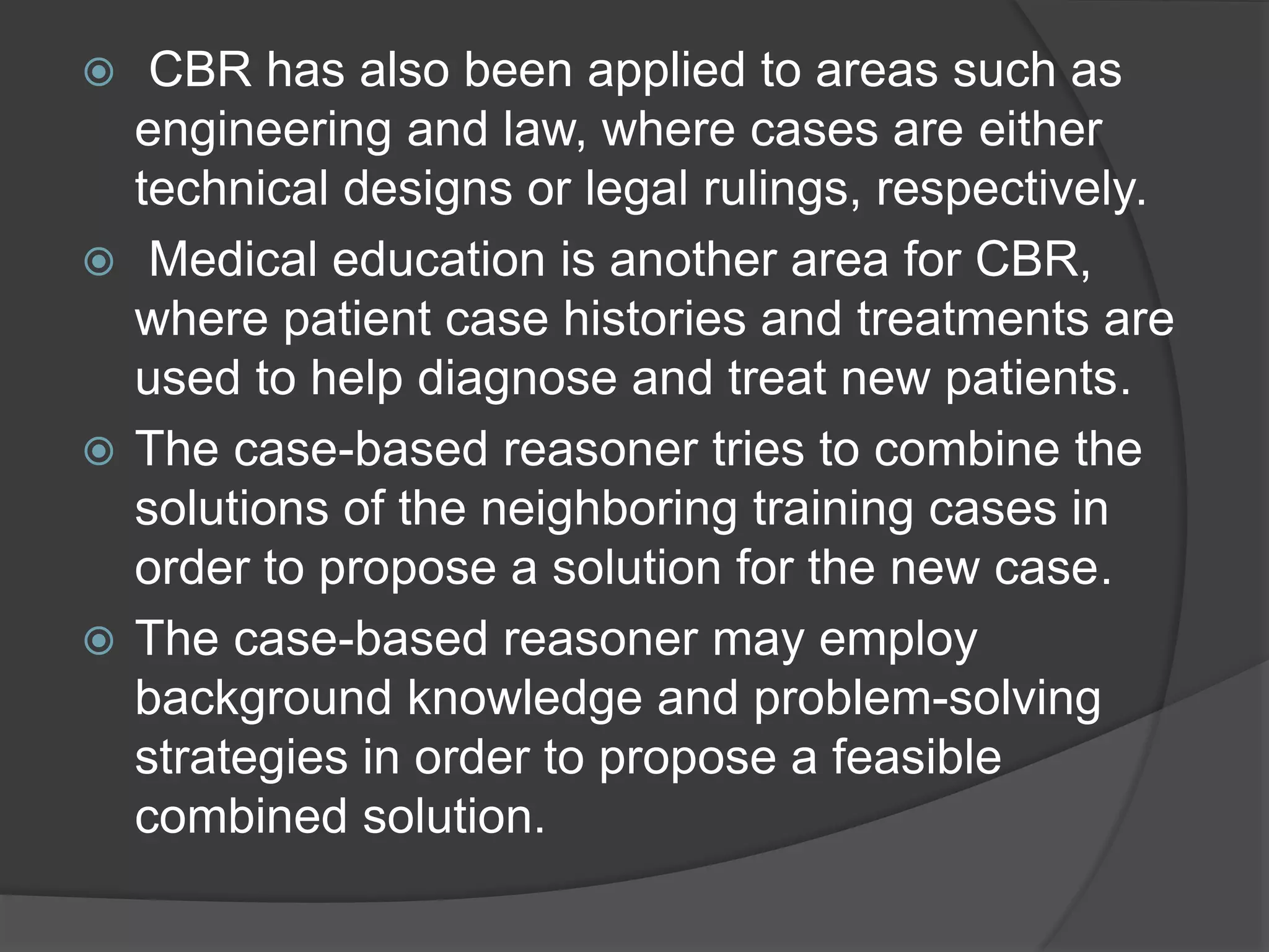  CBR has also been applied to areas such as
engineering and law, where cases are either
technical designs or legal rulings, respectively.
 Medical education is another area for CBR,
where patient case histories and treatments are
used to help diagnose and treat new patients.
 The case-based reasoner tries to combine the
solutions of the neighboring training cases in
order to propose a solution for the new case.
 The case-based reasoner may employ
background knowledge and problem-solving
strategies in order to propose a feasible
combined solution.
 