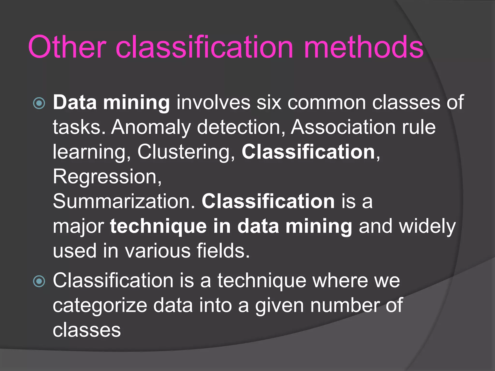 Other classification methods
 Data mining involves six common classes of
tasks. Anomaly detection, Association rule
learning, Clustering, Classification,
Regression,
Summarization. Classification is a
major technique in data mining and widely
used in various fields.
 Classification is a technique where we
categorize data into a given number of
classes
 