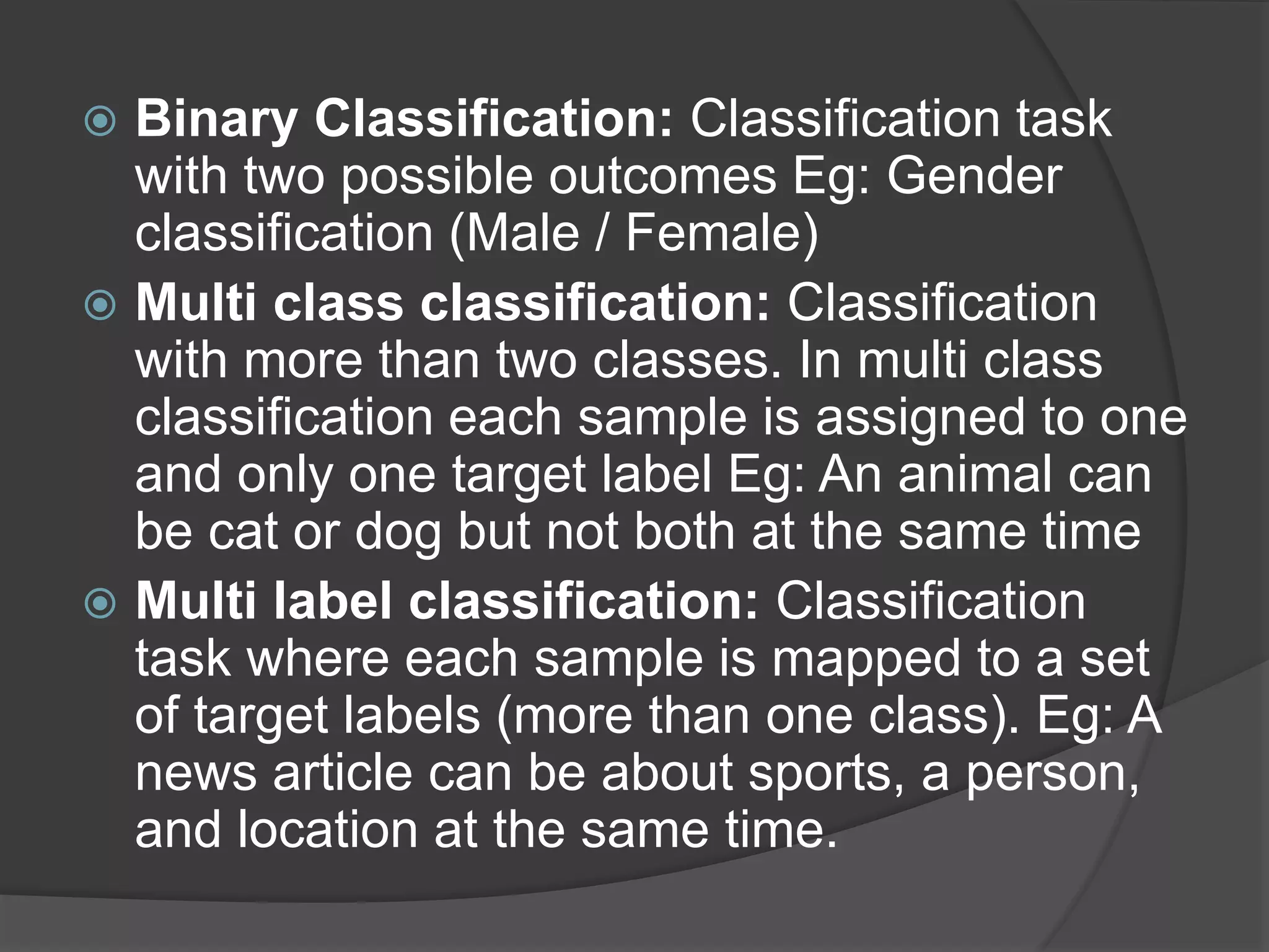  Binary Classification: Classification task
with two possible outcomes Eg: Gender
classification (Male / Female)
 Multi class classification: Classification
with more than two classes. In multi class
classification each sample is assigned to one
and only one target label Eg: An animal can
be cat or dog but not both at the same time
 Multi label classification: Classification
task where each sample is mapped to a set
of target labels (more than one class). Eg: A
news article can be about sports, a person,
and location at the same time.
 