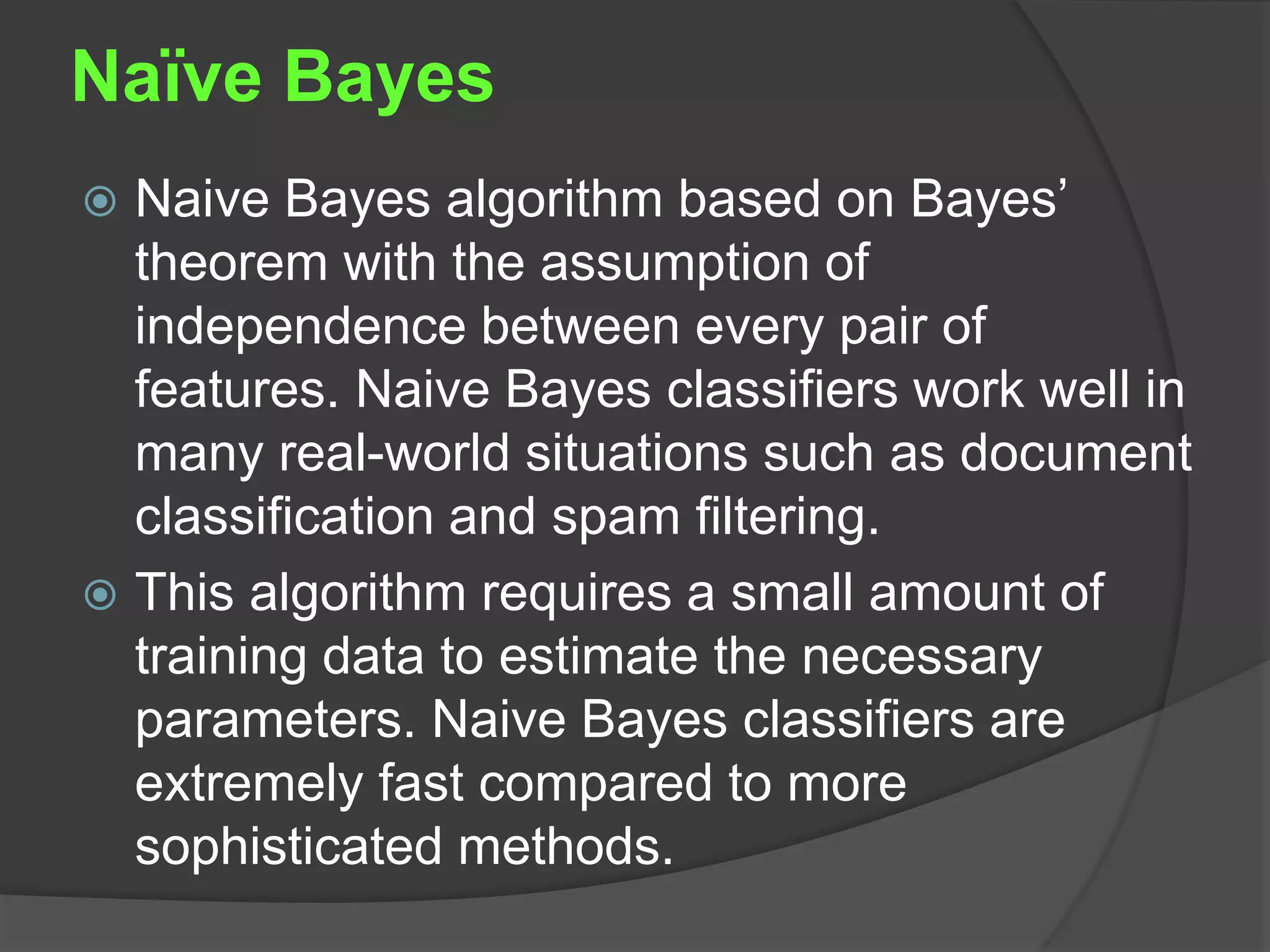 Naïve Bayes
 Naive Bayes algorithm based on Bayes’
theorem with the assumption of
independence between every pair of
features. Naive Bayes classifiers work well in
many real-world situations such as document
classification and spam filtering.
 This algorithm requires a small amount of
training data to estimate the necessary
parameters. Naive Bayes classifiers are
extremely fast compared to more
sophisticated methods.
 