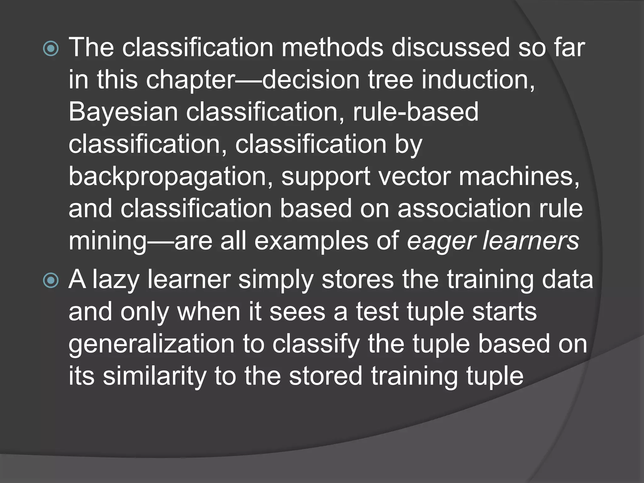 The classification methods discussed so far
in this chapter—decision tree induction,
Bayesian classification, rule-based
classification, classification by
backpropagation, support vector machines,
and classification based on association rule
mining—are all examples of eager learners
 A lazy learner simply stores the training data
and only when it sees a test tuple starts
generalization to classify the tuple based on
its similarity to the stored training tuple
 