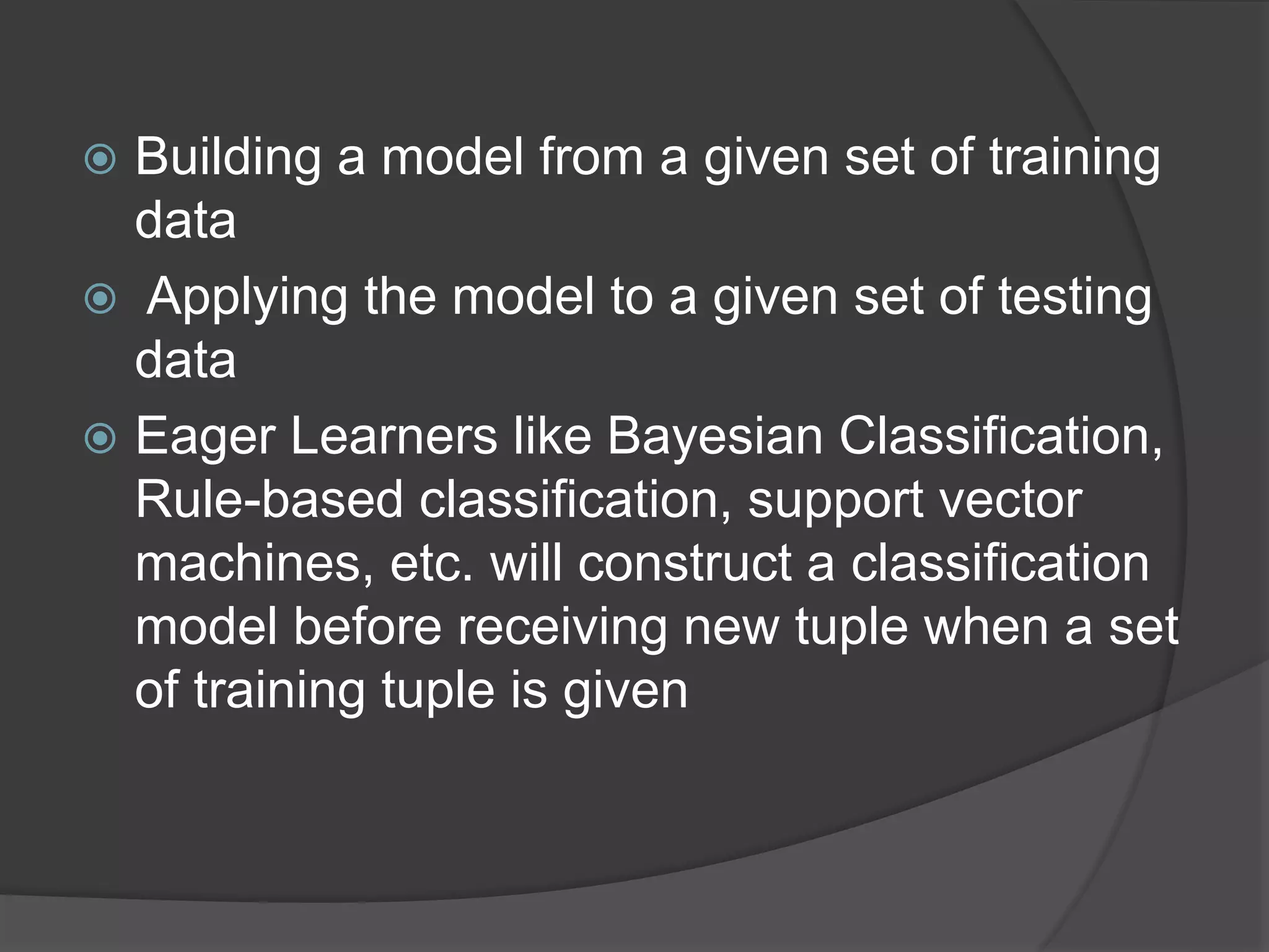 Building a model from a given set of training
data
 Applying the model to a given set of testing
data
 Eager Learners like Bayesian Classification,
Rule-based classification, support vector
machines, etc. will construct a classification
model before receiving new tuple when a set
of training tuple is given
 