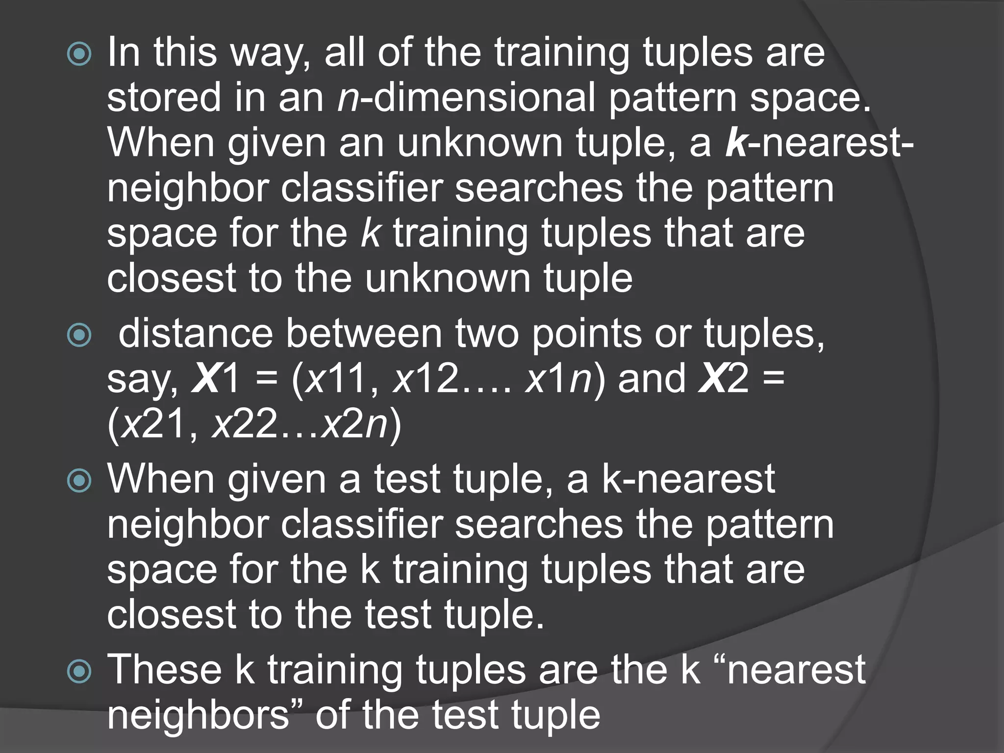  In this way, all of the training tuples are
stored in an n-dimensional pattern space.
When given an unknown tuple, a k-nearest-
neighbor classifier searches the pattern
space for the k training tuples that are
closest to the unknown tuple
 distance between two points or tuples,
say, X1 = (x11, x12…. x1n) and X2 =
(x21, x22…x2n)
 When given a test tuple, a k-nearest
neighbor classifier searches the pattern
space for the k training tuples that are
closest to the test tuple.
 These k training tuples are the k “nearest
neighbors” of the test tuple
 