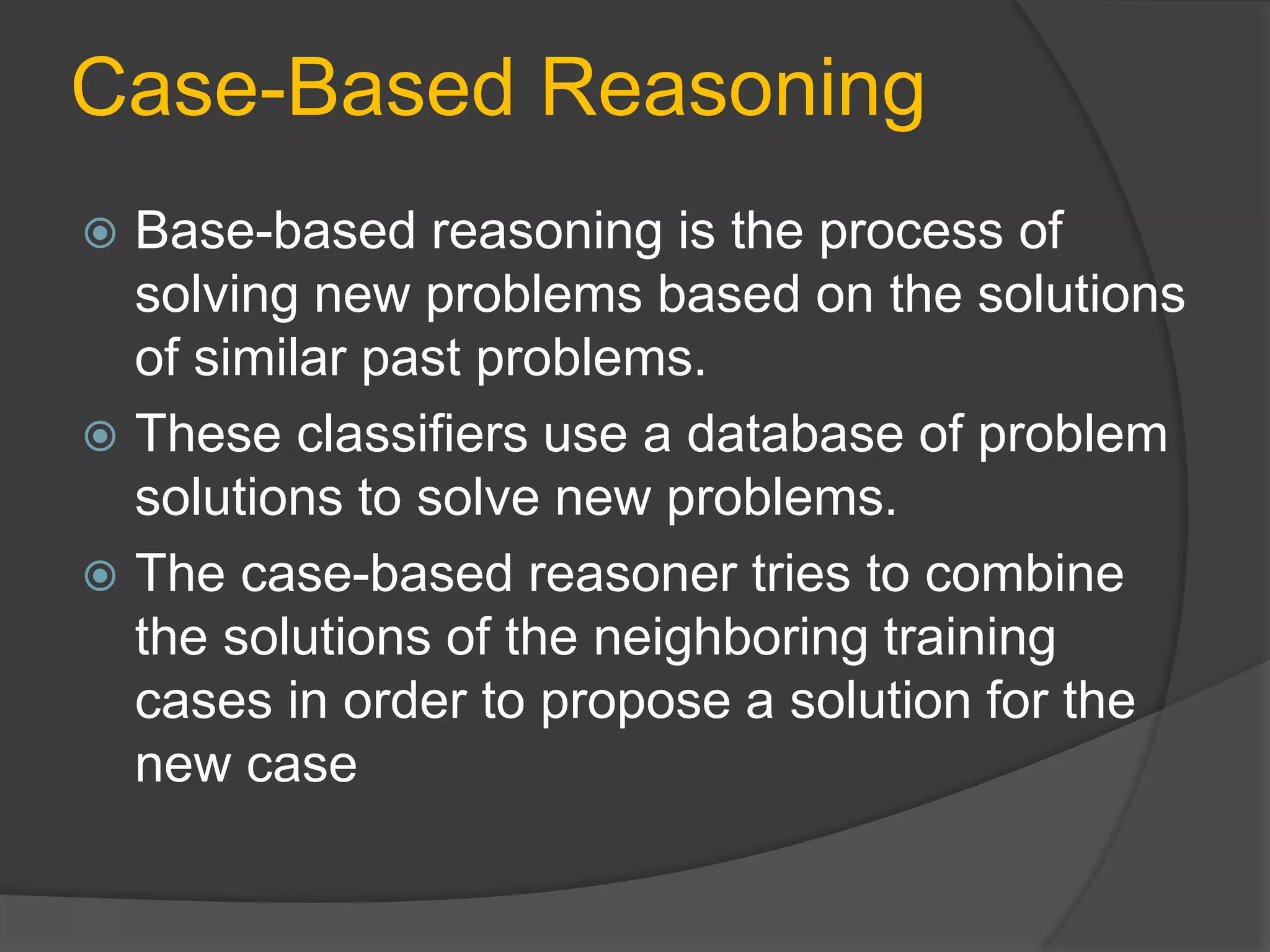 Case-Based Reasoning
 Base-based reasoning is the process of
solving new problems based on the solutions
of similar past problems.
 These classifiers use a database of problem
solutions to solve new problems.
 The case-based reasoner tries to combine
the solutions of the neighboring training
cases in order to propose a solution for the
new case
 