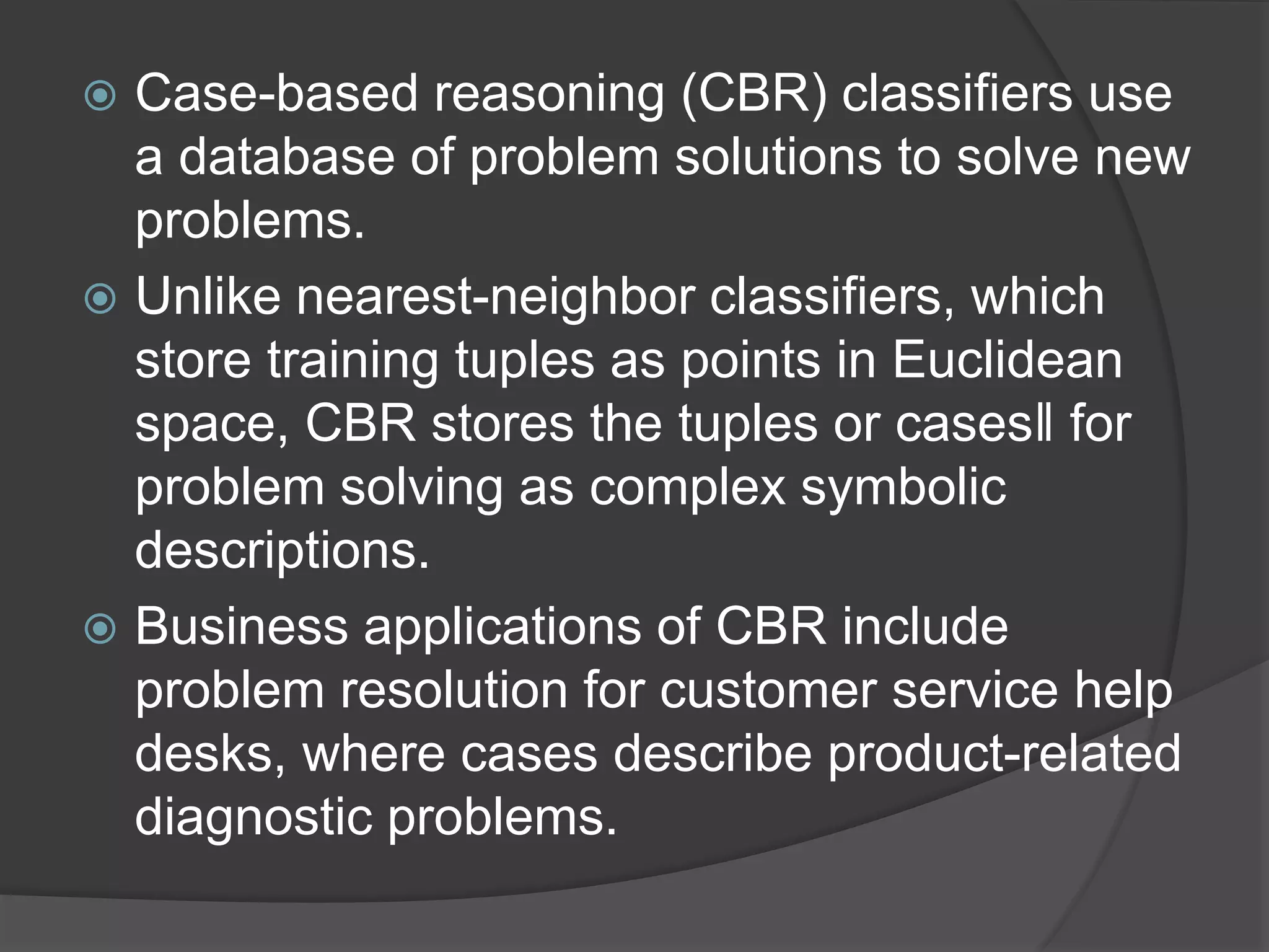  Case-based reasoning (CBR) classifiers use
a database of problem solutions to solve new
problems.
 Unlike nearest-neighbor classifiers, which
store training tuples as points in Euclidean
space, CBR stores the tuples or cases‖ for
problem solving as complex symbolic
descriptions.
 Business applications of CBR include
problem resolution for customer service help
desks, where cases describe product-related
diagnostic problems.
 