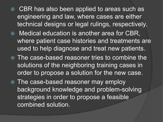  CBR has also been applied to areas such as
engineering and law, where cases are either
technical designs or legal rulings, respectively.
 Medical education is another area for CBR,
where patient case histories and treatments are
used to help diagnose and treat new patients.
 The case-based reasoner tries to combine the
solutions of the neighboring training cases in
order to propose a solution for the new case.
 The case-based reasoner may employ
background knowledge and problem-solving
strategies in order to propose a feasible
combined solution.
 