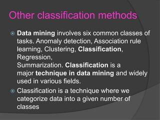 Other classification methods
 Data mining involves six common classes of
tasks. Anomaly detection, Association rule
learning, Clustering, Classification,
Regression,
Summarization. Classification is a
major technique in data mining and widely
used in various fields.
 Classification is a technique where we
categorize data into a given number of
classes
 