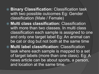  Binary Classification: Classification task
with two possible outcomes Eg: Gender
classification (Male / Female)
 Multi class classification: Classification
with more than two classes. In multi class
classification each sample is assigned to one
and only one target label Eg: An animal can
be cat or dog but not both at the same time
 Multi label classification: Classification
task where each sample is mapped to a set
of target labels (more than one class). Eg: A
news article can be about sports, a person,
and location at the same time.
 