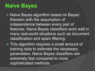 Naïve Bayes
 Naive Bayes algorithm based on Bayes’
theorem with the assumption of
independence between every pair of
features. Naive Bayes classifiers work well in
many real-world situations such as document
classification and spam filtering.
 This algorithm requires a small amount of
training data to estimate the necessary
parameters. Naive Bayes classifiers are
extremely fast compared to more
sophisticated methods.
 