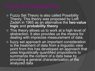 Fuzzy Set Approaches
 Fuzzy Set Theory is also called Possibility
Theory. This theory was proposed by Lotfi
Zadeh in 1965 as an alternative the two-value
logic and probability theory
 This theory allows us to work at a high level of
abstraction. It also provides us the means for
dealing with imprecise measurement of data.
 fuzzy set approach an important consideration
is the treatment of data from a linguistic view
point from this has developed an approach that
uses linguistically quantified propositions to
summarize the content of a data base by
providing a general characterization of the
analyzed data
 