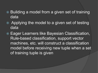  Building a model from a given set of training
data
 Applying the model to a given set of testing
data
 Eager Learners like Bayesian Classification,
Rule-based classification, support vector
machines, etc. will construct a classification
model before receiving new tuple when a set
of training tuple is given
 