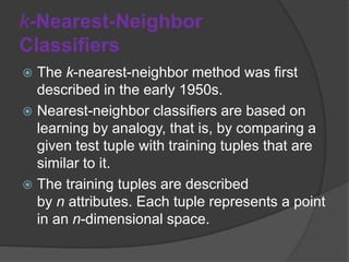 k-Nearest-Neighbor
Classifiers
 The k-nearest-neighbor method was first
described in the early 1950s.
 Nearest-neighbor classifiers are based on
learning by analogy, that is, by comparing a
given test tuple with training tuples that are
similar to it.
 The training tuples are described
by n attributes. Each tuple represents a point
in an n-dimensional space.
 