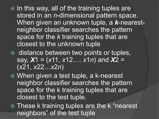  In this way, all of the training tuples are
stored in an n-dimensional pattern space.
When given an unknown tuple, a k-nearest-
neighbor classifier searches the pattern
space for the k training tuples that are
closest to the unknown tuple
 distance between two points or tuples,
say, X1 = (x11, x12…. x1n) and X2 =
(x21, x22…x2n)
 When given a test tuple, a k-nearest
neighbor classifier searches the pattern
space for the k training tuples that are
closest to the test tuple.
 These k training tuples are the k “nearest
neighbors” of the test tuple
 
