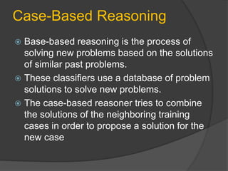 Case-Based Reasoning
 Base-based reasoning is the process of
solving new problems based on the solutions
of similar past problems.
 These classifiers use a database of problem
solutions to solve new problems.
 The case-based reasoner tries to combine
the solutions of the neighboring training
cases in order to propose a solution for the
new case
 