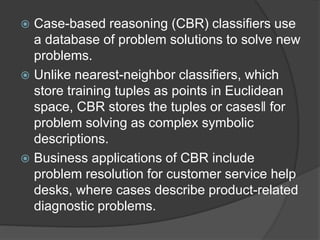  Case-based reasoning (CBR) classifiers use
a database of problem solutions to solve new
problems.
 Unlike nearest-neighbor classifiers, which
store training tuples as points in Euclidean
space, CBR stores the tuples or cases‖ for
problem solving as complex symbolic
descriptions.
 Business applications of CBR include
problem resolution for customer service help
desks, where cases describe product-related
diagnostic problems.
 