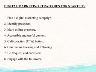 DIGITAL MARKETING STRATEGIES FOR START UPS
1. Plan a digital marketing campaign.
2. Identify prospects.
3. Mark online presence.
4. Accessible and useful content.
5. Call-to-action (CTA) button.
6. Continuous tracking and following.
7. Be frequent and consistent.
8. Engage with the followers.
 