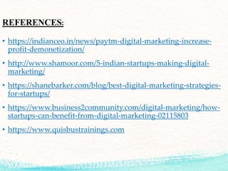 REFERENCES:
• https://indianceo.in/news/paytm-digital-marketing-increase-
profit-demonetization/
• http://www.shamoor.com/5-indian-startups-making-digital-
marketing/
• https://shanebarker.com/blog/best-digital-marketing-strategies-
for-startups/
• https://www.business2community.com/digital-marketing/how-
startups-can-benefit-from-digital-marketing-02115803
• https://www.quisbustrainings.com
 