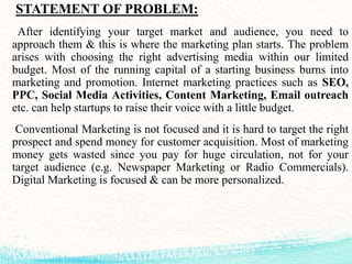 STATEMENT OF PROBLEM:
After identifying your target market and audience, you need to
approach them & this is where the marketing plan starts. The problem
arises with choosing the right advertising media within our limited
budget. Most of the running capital of a starting business burns into
marketing and promotion. Internet marketing practices such as SEO,
PPC, Social Media Activities, Content Marketing, Email outreach
etc. can help startups to raise their voice with a little budget.
Conventional Marketing is not focused and it is hard to target the right
prospect and spend money for customer acquisition. Most of marketing
money gets wasted since you pay for huge circulation, not for your
target audience (e.g. Newspaper Marketing or Radio Commercials).
Digital Marketing is focused & can be more personalized.
 