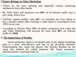 2.Future Belongs to Video Marketing
• Videos are the most satiating and impactful content marketing
mechanism than other media.
• By 2020 Video will represent over 80% of all Internet traffic says a
new study from Cisco
• YouTube reports mobile video 64% of customers are more likely to
buy a product online after watching a video about it consumption rises
100% every year
• According to Nielsen Wire, 36% of online consumers trust video ads
and Video Marketing will account for more than 80% all Internet
traffic by 2020.
3. The importance of Emails:
Email marketing which is an integral part of any digital marketing
plan is a most cost-effective and one of the powerful methods.
Understanding this, many big players like Myntra, Reebok etc are
using this method for varied purposes like brand awareness,
announcements, acquiring leads etc.
 