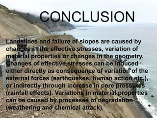 Landslides and failure of slopes are caused by
changes in the effective stresses, variation of
material properties or changes in the geometry.
Changes of effective stresses can be induced
either directly as consequence of variation of the
external forces (earthquakes, human action etc.),
or indirectly through increase in pore pressures
(rainfall effects). Variations in material properties
can be caused by processes of degradation
(weathering and chemical attack).
CONCLUSION
 