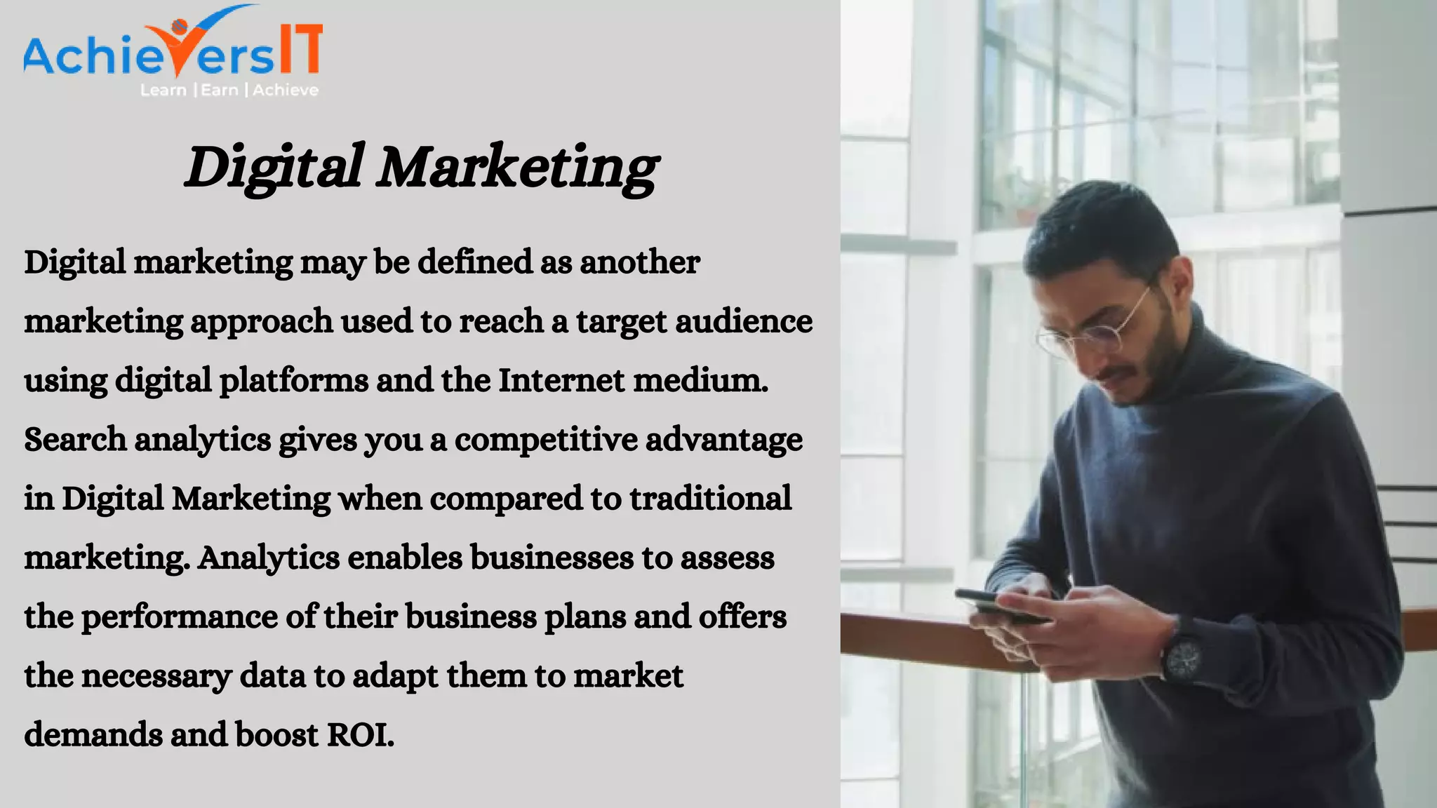 Digital Marketing
Digital marketing may be defined as another
marketing approach used to reach a target audience
using digital platforms and the Internet medium.
Search analytics gives you a competitive advantage
in Digital Marketing when compared to traditional
marketing. Analytics enables businesses to assess
the performance of their business plans and offers
the necessary data to adapt them to market
demands and boost ROI.
 