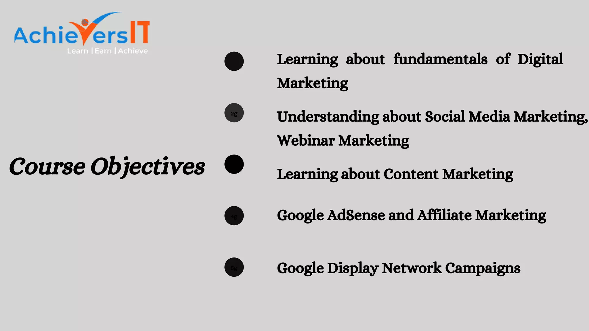 2g
3g
4g
5g
Learning about fundamentals of Digital
Marketing
Understanding about Social Media Marketing,
Webinar Marketing
Learning about Content Marketing
Google AdSense and Affiliate Marketing
Google Display Network Campaigns
Course Objectives
 