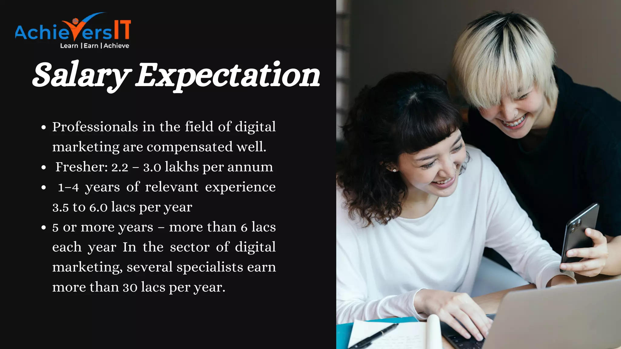 Salary Expectation
Professionals in the field of digital
marketing are compensated well.
Fresher: 2.2 – 3.0 lakhs per annum
1–4 years of relevant experience
3.5 to 6.0 lacs per year
5 or more years – more than 6 lacs
each year In the sector of digital
marketing, several specialists earn
more than 30 lacs per year.
 