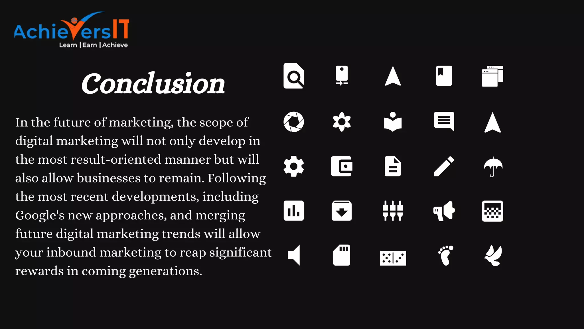 Conclusion
In the future of marketing, the scope of
digital marketing will not only develop in
the most result-oriented manner but will
also allow businesses to remain. Following
the most recent developments, including
Google's new approaches, and merging
future digital marketing trends will allow
your inbound marketing to reap significant
rewards in coming generations.
 