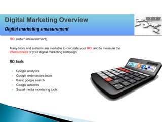 ROI (return on investment)
Many tools and systems are available to calculate your ROI and to measure the
effectiveness of your digital marketing campaign.
ROI tools
 Google analytics
 Google webmasters tools
 Basic google search
 Google adwords
 Social media monitoring tools
Digital marketing measurement
 