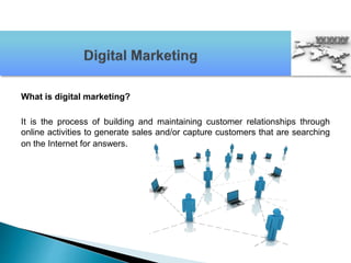 What is digital marketing?
It is the process of building and maintaining customer relationships through
online activities to generate sales and/or capture customers that are searching
on the Internet for answers.
 