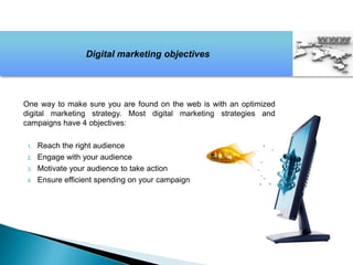 One way to make sure you are found on the web is with an optimized
digital marketing strategy. Most digital marketing strategies and
campaigns have 4 objectives:
1. Reach the right audience
2. Engage with your audience
3. Motivate your audience to take action
4. Ensure efficient spending on your campaign
Digital marketing objectives
 