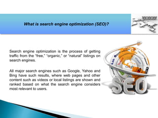Search engine optimization is the process of getting
traffic from the “free,” “organic,” or “natural” listings on
search engines.
All major search engines such as Google, Yahoo and
Bing have such results, where web pages and other
content such as videos or local listings are shown and
ranked based on what the search engine considers
most relevant to users.
What is search engine optimization (SEO)?
 