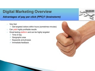  Very fast
 Get targeted visitors within hours (sometimes minutes)
 Can yield highly profitable results
 Great testing platform and can be highly targeted
 Time of day
 Geographic area
 Keywords and phrases
 Immediate feedback
Advantages of pay per click (PPC)? (brainstorm)
 