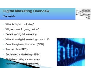  What is digital marketing?
 Why are people going online?
 Benefits of digital marketing
 What does digital marketing consist of?
 Search engine optimization (SEO)
 Pay per click (PPC)
 Social media Marketing (SMM)
 Digital marketing measurement
 How digital marketing evolved
Key points
 
