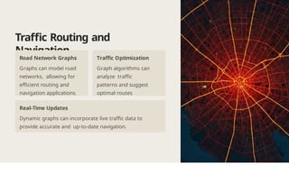 Traffic Routing and
Navigation
Road Network Graphs
Graphs can model road
networks, allowing for
efficient routing and
navigation applications.
Traffic Optimization
Graph algorithms can
analyze traffic
patterns and suggest
optimal routes
Real-Time Updates
Dynamic graphs can incorporate live traffic data to
provide accurate and up-to-date navigation.
 
