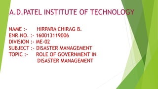 A.D.PATEL INSTITUTE OF TECHNOLOGY
NAME :- HIRPARA CHIRAG B.
ENR.NO. :- 160013119006
DIVISION :- ME-02
SUBJECT :- DISASTER MANAGEMENT
TOPIC :- ROLE OF GOVERNMENT IN
DISASTER MANAGEMENT
 