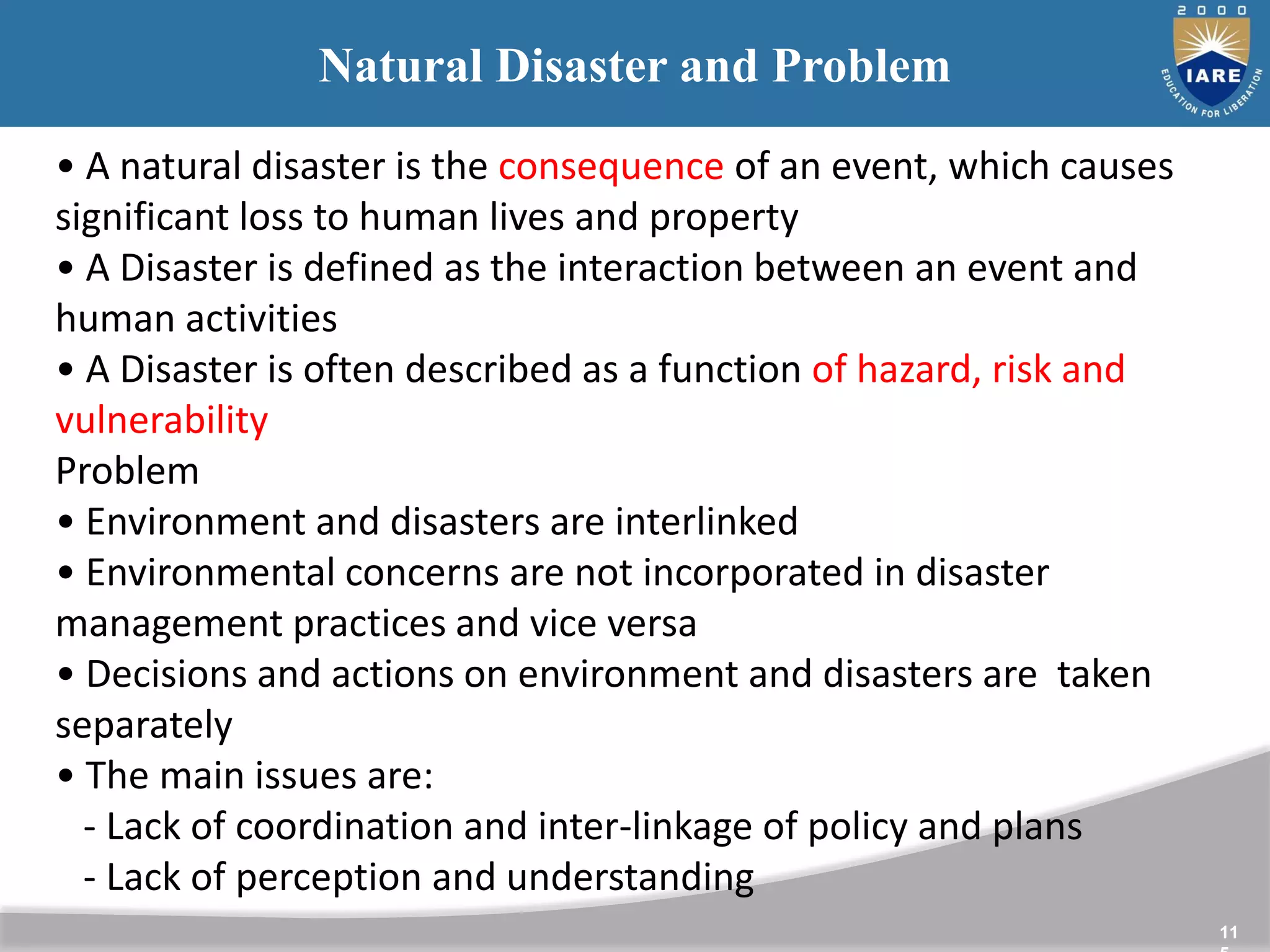 11
Natural Disaster and Problem
• A natural disaster is the consequence of an event, which causes
significant loss to human lives and property
• A Disaster is defined as the interaction between an event and
human activities
• A Disaster is often described as a function of hazard, risk and
vulnerability
Problem
• Environment and disasters are interlinked
• Environmental concerns are not incorporated in disaster
management practices and vice versa
• Decisions and actions on environment and disasters are taken
separately
• The main issues are:
- Lack of coordination and inter-linkage of policy and plans
- Lack of perception and understanding
 