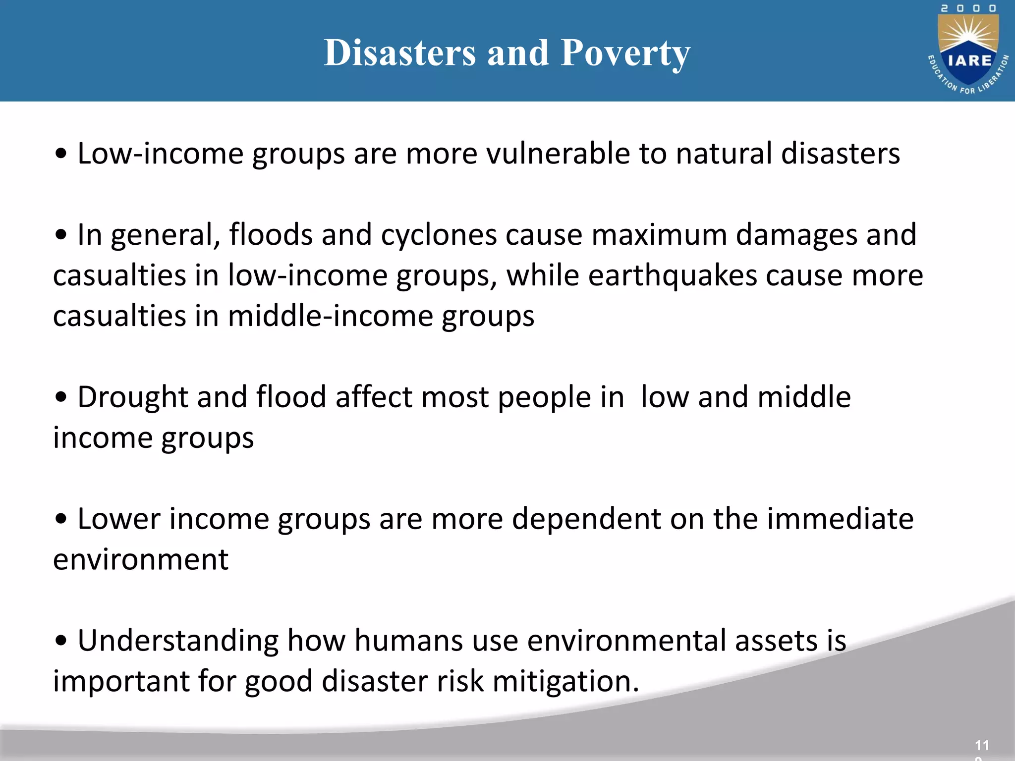 11
Disasters and Poverty
• Low-income groups are more vulnerable to natural disasters
• In general, floods and cyclones cause maximum damages and
casualties in low-income groups, while earthquakes cause more
casualties in middle-income groups
• Drought and flood affect most people in low and middle
income groups
• Lower income groups are more dependent on the immediate
environment
• Understanding how humans use environmental assets is
important for good disaster risk mitigation.
 