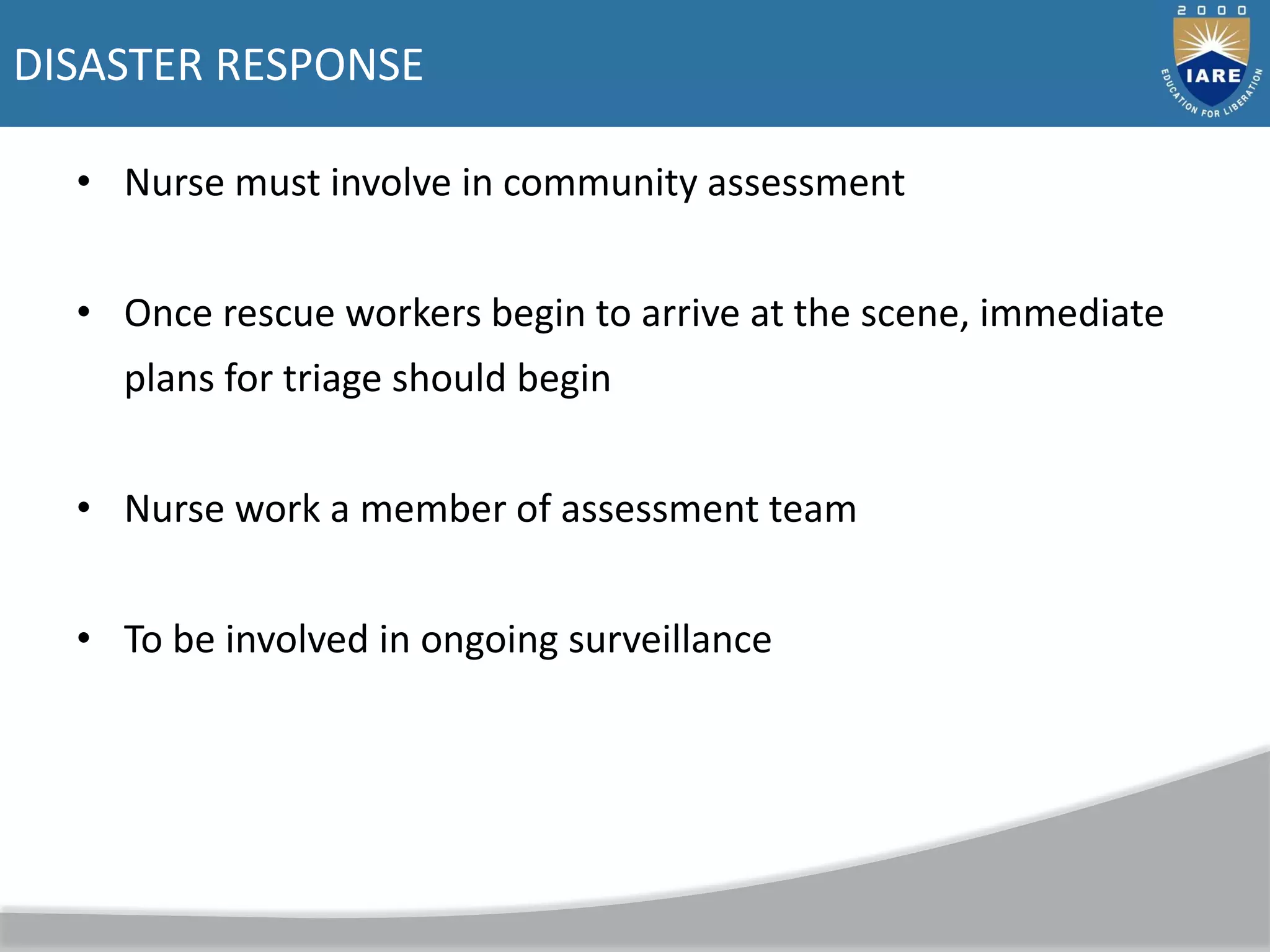 DISASTER RESPONSE
• Nurse must involve in community assessment
• Once rescue workers begin to arrive at the scene, immediate
plans for triage should begin
• Nurse work a member of assessment team
• To be involved in ongoing surveillance
 